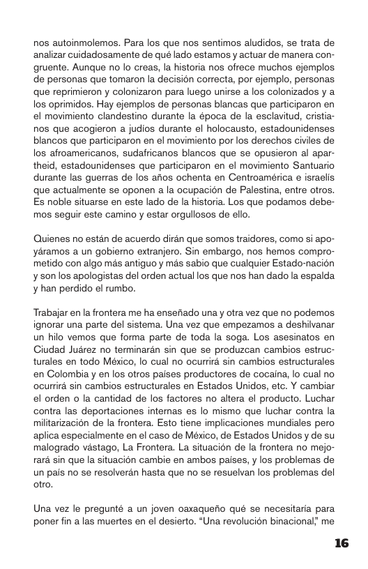 nos autoinmolemos. Para los que nos sentimos aludidos, se trata de analizar cuidadosamente de qué lado estamos y actuar de manera con- gruente. Aunque no o creas, la historia nos ofrece muchos ejemplos de personas que tomaron la decisién correcta, por ejemplo, personas que reprimieron y colonizaron para luego unirse a los colonizados y a los oprimidos. Hay ejemplos de personas blancas que participaron en el movimiento clandestino durante la época de la esclavitud, cristia- nos que acogieron a judios durante el holocausto, estadounidenses blancos que participaron en el movimiento por los derechos civiles de los afroamericanos, sudafricanos blancos que se opusieron al apar- theid, estadounidenses que participaron en el movimiento Santuario durante las guerras de los afios ochenta en Centroamérica e israelis que actualmente se oponen a la ocupacion de Palestin, entre otros. Es noble situarse en este lado de la historia. Los que podamos debe- mos seguir este camino y estar orgullosos de ello.  Quienes no estan de acuerdo dirdn que somos traidores, como si apo- yéramos a un gobiemo extranjero. Sin embargo, nos hemos compro- metido con algo més antiguo y mas sabio que cualquier Estado-nacion y son los apologistas del orden actual los que nos han dado la espalda. y han perdido el rumbo.  Trabajar en la frontera me ha ensefiado una y otra vez que no podemos. ignorar una parte del sistema. Una vez que empezamos a deshilvanar un hilo vemos que forma parte de toda la soga. Los asesinatos en Giudad Judrez no terminaran sin que se produzcan cambios estruc- turales en todo México, lo cual no ocurrira sin cambios estructurales. en Colombia y en los otros paises productores de cocaina, lo cual no ocurrira sin cambios estructurales en Estados Unidos, etc. Y cambiar el orden o la cantidad de los factores no altera el producto. Luchar contra las deportaciones intemas es lo mismo que luchar contra la militarizacion de la frontera. Esto tiene implicaciones mundiales pero aplica especialmente en el caso de México, de Estados Unidos y de su malogrado vastago, La Frontera. La situacion de la frontera no mejo- rara sin que la situacion cambie en ambos paises, y los problemas de un pais no se resolverdn hasta que no se resuelvan los problemas del otro  Una vez le pregunté a un joven oaxaquefio qué se necesitaria para poner fin alas muertes en el desierto. “Una revolucion binacional; me 